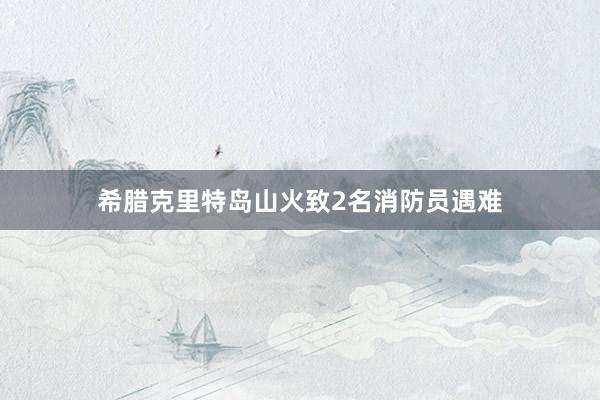 希腊克里特岛山火致2名消防员遇难