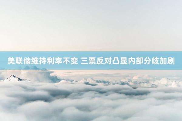 美联储维持利率不变 三票反对凸显内部分歧加剧