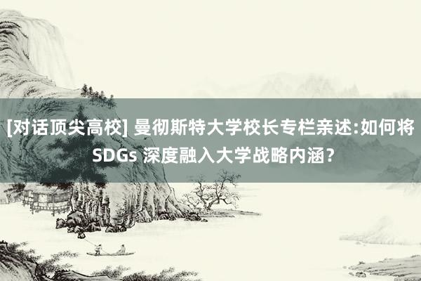 [对话顶尖高校] 曼彻斯特大学校长专栏亲述:如何将 SDGs 深度融入大学战略内涵？