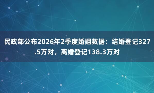 民政部公布2026年2季度婚姻数据：结婚登记327.5万对，离婚登记138.3万对