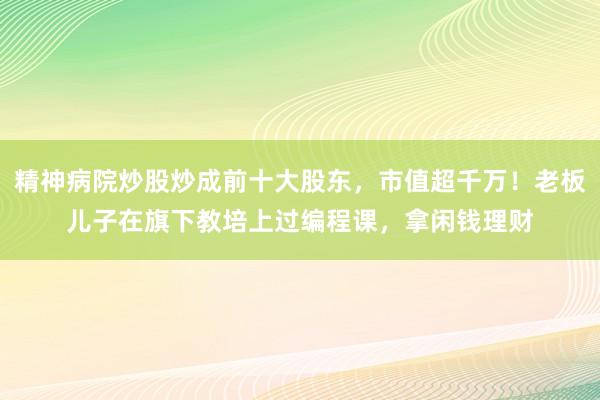 精神病院炒股炒成前十大股东，市值超千万！老板儿子在旗下教培上过编程课，拿闲钱理财