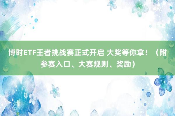 博时ETF王者挑战赛正式开启 大奖等你拿！（附参赛入口、大赛规则、奖励）
