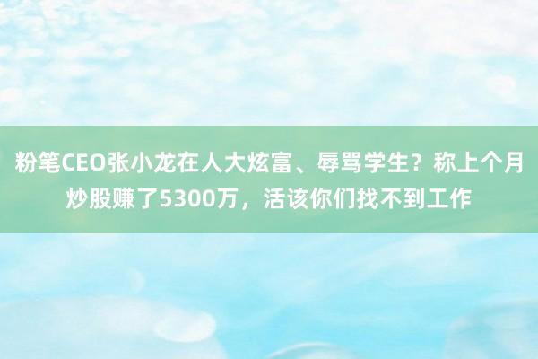 粉笔CEO张小龙在人大炫富、辱骂学生？称上个月炒股赚了5300万，活该你们找不到工作