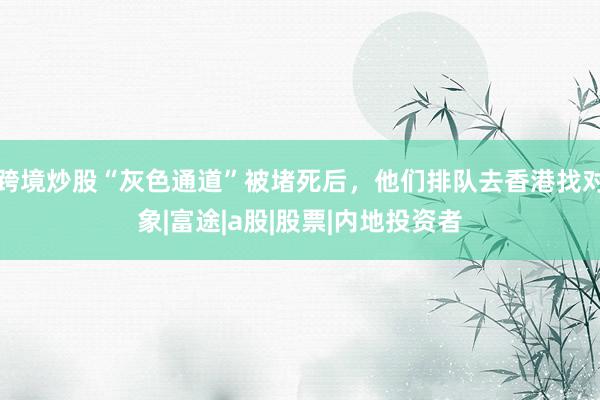 跨境炒股“灰色通道”被堵死后，他们排队去香港找对象|富途|a股|股票|内地投资者