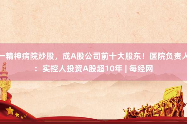 一精神病院炒股，成A股公司前十大股东！医院负责人：实控人投资A股超10年 | 每经网