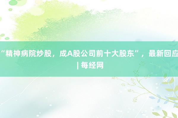 “精神病院炒股，成A股公司前十大股东”，最新回应 | 每经网