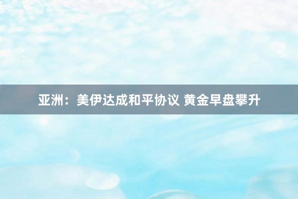 亚洲：美伊达成和平协议 黄金早盘攀升