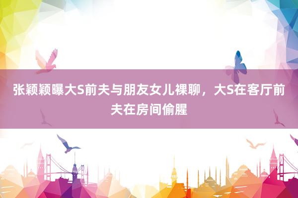 张颖颖曝大S前夫与朋友女儿裸聊，大S在客厅前夫在房间偷腥