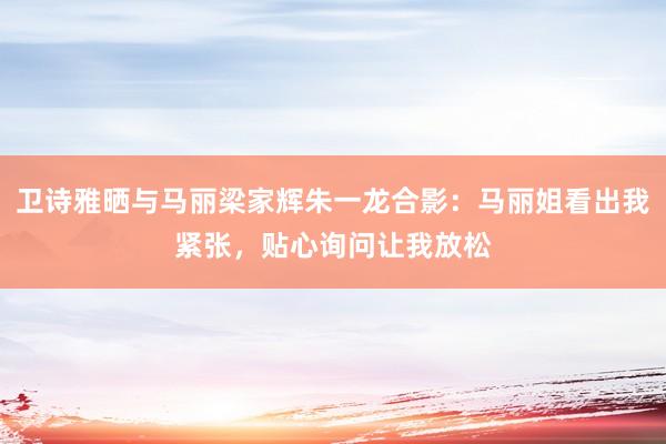 卫诗雅晒与马丽梁家辉朱一龙合影：马丽姐看出我紧张，贴心询问让我放松