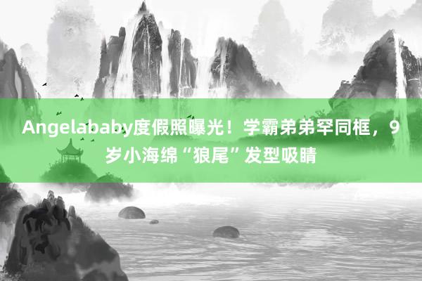 Angelababy度假照曝光！学霸弟弟罕同框，9岁小海绵“狼尾”发型吸睛