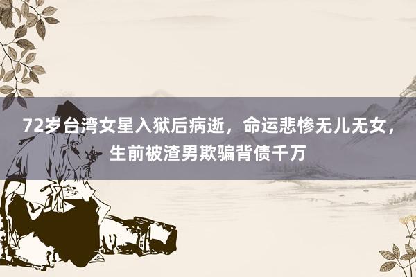 72岁台湾女星入狱后病逝，命运悲惨无儿无女，生前被渣男欺骗背债千万