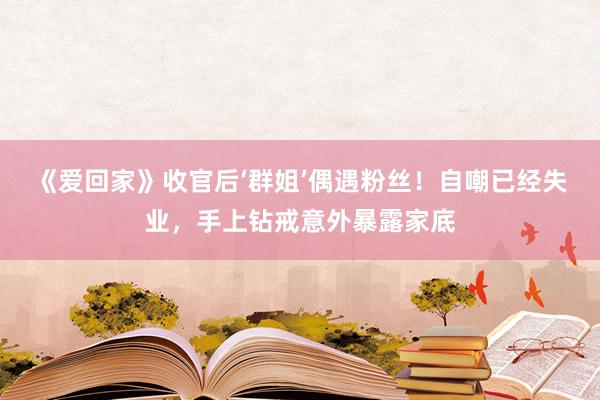 《爱回家》收官后‘群姐’偶遇粉丝！自嘲已经失业，手上钻戒意外暴露家底