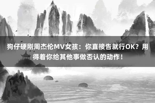 狗仔硬刚周杰伦MV女孩：你直接告就行OK？用得着你给其他事做否认的动作！