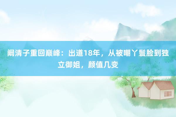 阚清子重回巅峰：出道18年，从被嘲丫鬟脸到独立御姐，颜值几变
