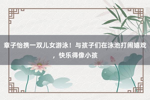 章子怡携一双儿女游泳！与孩子们在泳池打闹嬉戏，快乐得像小孩