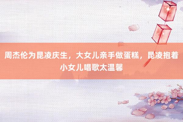 周杰伦为昆凌庆生，大女儿亲手做蛋糕，昆凌抱着小女儿唱歌太温馨