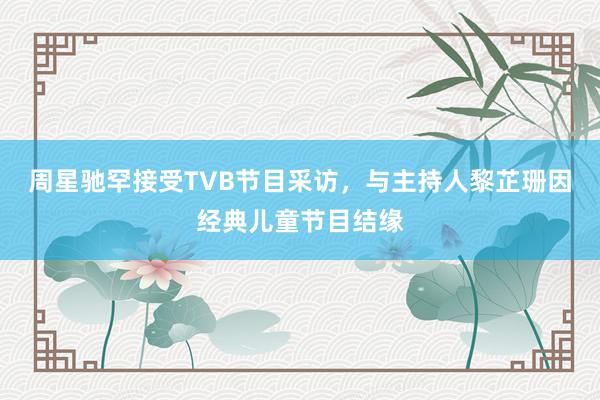周星驰罕接受TVB节目采访，与主持人黎芷珊因经典儿童节目结缘