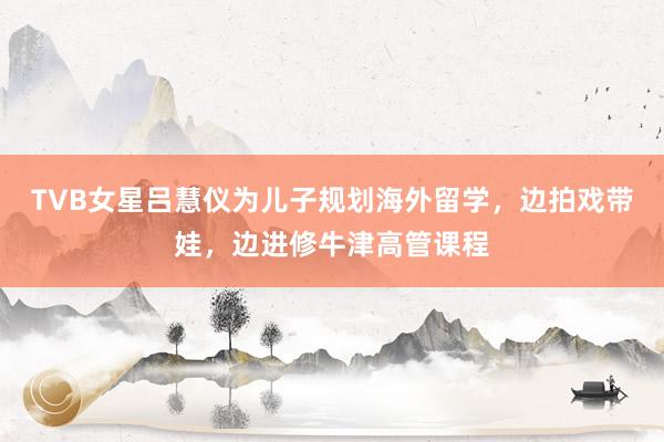 TVB女星吕慧仪为儿子规划海外留学，边拍戏带娃，边进修牛津高管课程