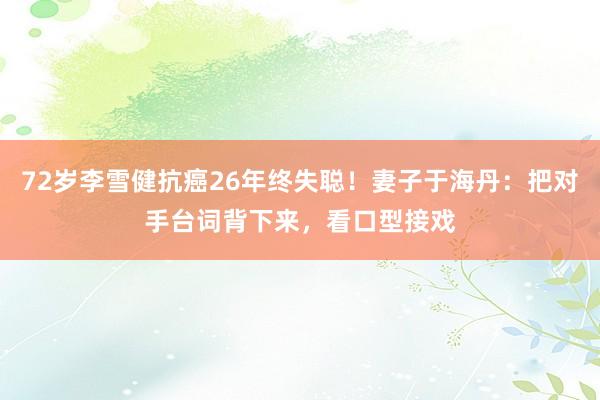 72岁李雪健抗癌26年终失聪！妻子于海丹：把对手台词背下来，看口型接戏