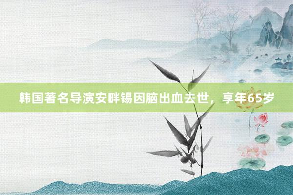 韩国著名导演安畔锡因脑出血去世，享年65岁