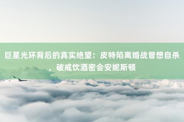 巨星光环背后的真实绝望：皮特陷离婚战曾想自杀，破戒饮酒密会安妮斯顿