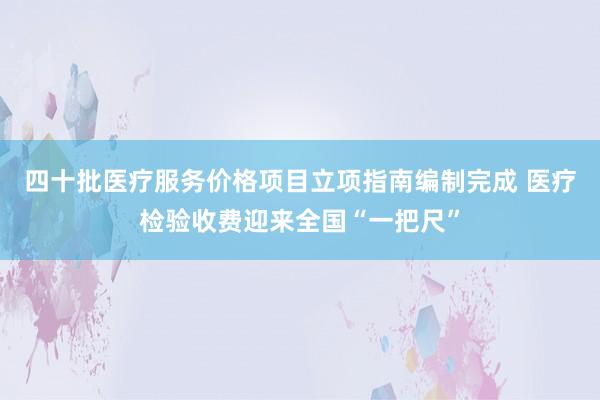 四十批医疗服务价格项目立项指南编制完成 医疗检验收费迎来全国“一把尺”