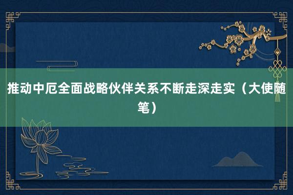 推动中厄全面战略伙伴关系不断走深走实（大使随笔）