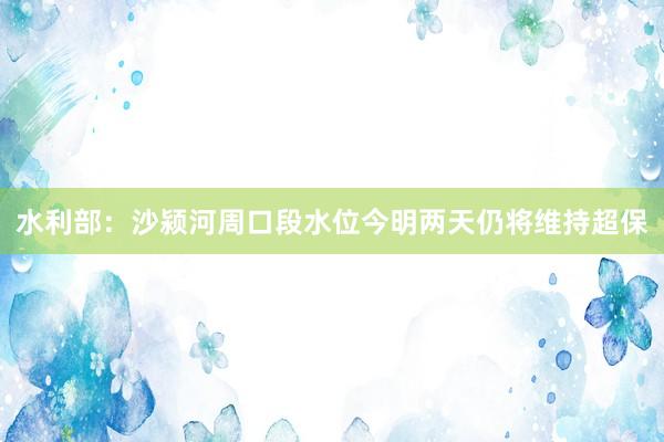 水利部:沙颍河周口段水位今明两天仍将维持超保