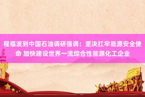 程福波到中国石油调研强调：坚决扛牢能源安全使命 加快建设世界一流综合性能源化工企业