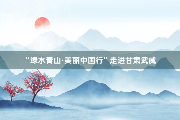 “绿水青山·美丽中国行”走进甘肃武威