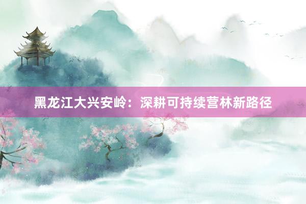 黑龙江大兴安岭：深耕可持续营林新路径