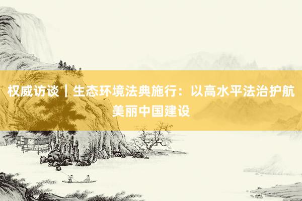 权威访谈｜生态环境法典施行：以高水平法治护航美丽中国建设
