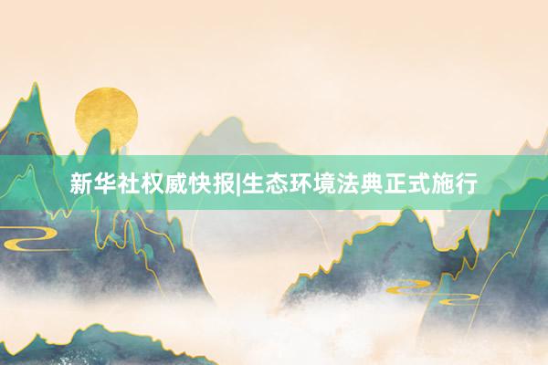 新华社权威快报|生态环境法典正式施行