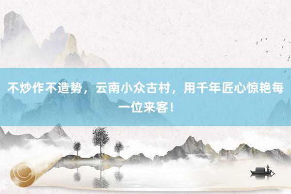 不炒作不造势，云南小众古村，用千年匠心惊艳每一位来客！
