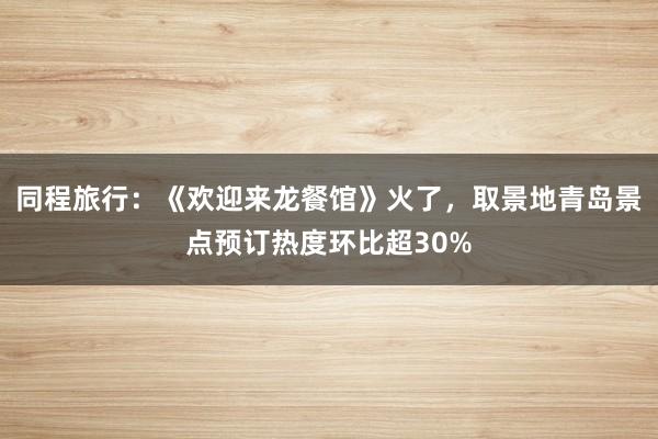 同程旅行：《欢迎来龙餐馆》火了，取景地青岛景点预订热度环比超30%