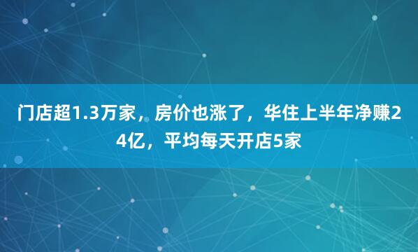 门店超1.3万家，房价也涨了，华住上半年净赚24亿，平均每天开店5家