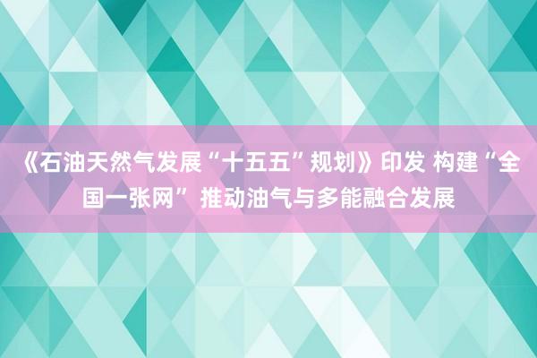《石油天然气发展“十五五”规划》印发 构建“全国一张网” 推动油气与多能融合发展