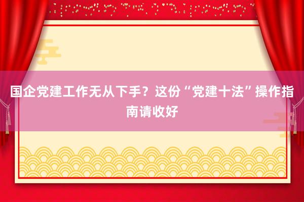 国企党建工作无从下手？这份“党建十法”操作指南请收好