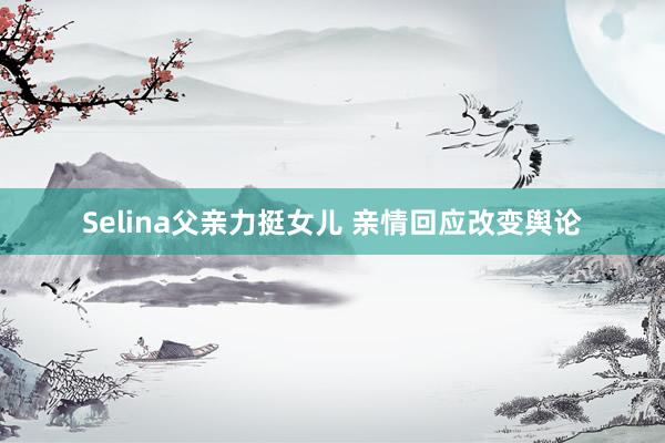 Selina父亲力挺女儿 亲情回应改变舆论