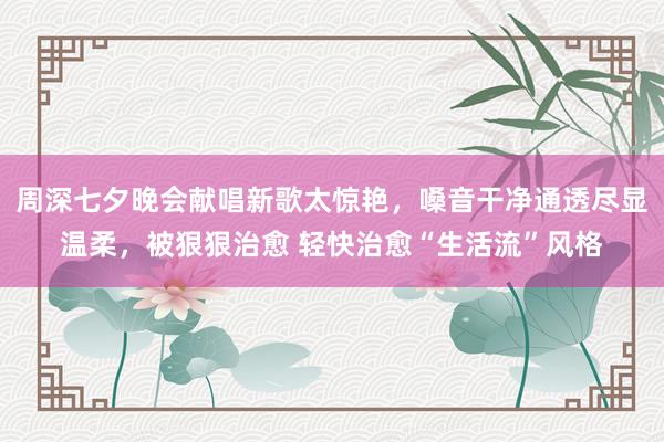 周深七夕晚会献唱新歌太惊艳，嗓音干净通透尽显温柔，被狠狠治愈 轻快治愈“生活流”风格
