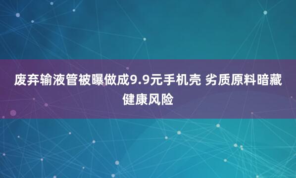 废弃输液管被曝做成9.9元手机壳 劣质原料暗藏健康风险