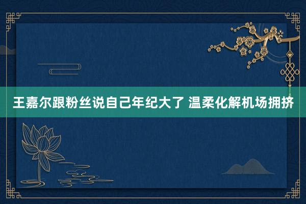 王嘉尔跟粉丝说自己年纪大了 温柔化解机场拥挤