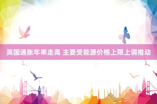 英国通胀年率走高 主要受能源价格上限上调推动