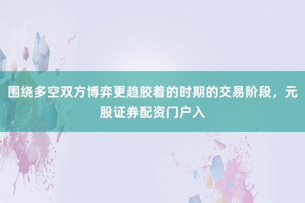 围绕多空双方博弈更趋胶着的时期的交易阶段，元股证券配资门户入