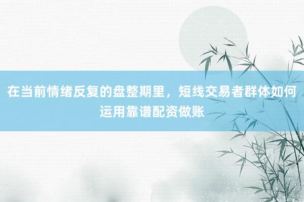 在当前情绪反复的盘整期里，短线交易者群体如何运用靠谱配资做账