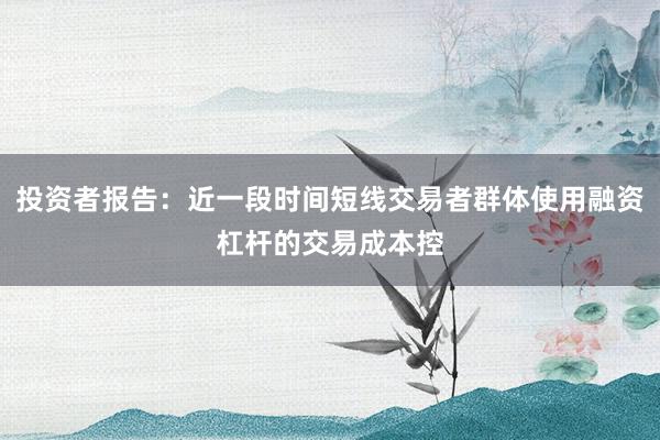 投资者报告：近一段时间短线交易者群体使用融资杠杆的交易成本控