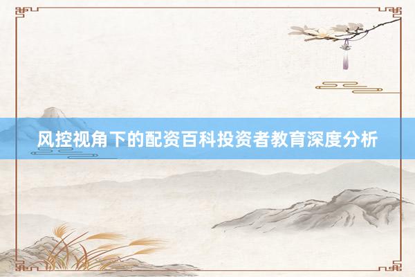 风控视角下的配资百科投资者教育深度分析
