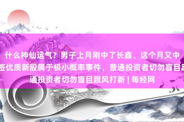 什么神仙运气？男子上月刚中了长鑫、这个月又中了宇树！连续中签优质新股属于极小概率事件，普通投资者切勿盲目跟风打新 | 每经网
