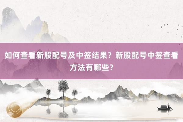 如何查看新股配号及中签结果？新股配号中签查看方法有哪些？