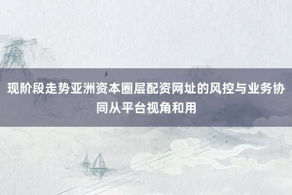 现阶段走势亚洲资本圈层配资网址的风控与业务协同从平台视角和用